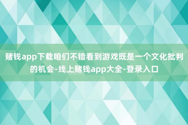 赌钱app下载咱们不错看到游戏既是一个文化批判的机会-线上赌钱app大全-登录入口