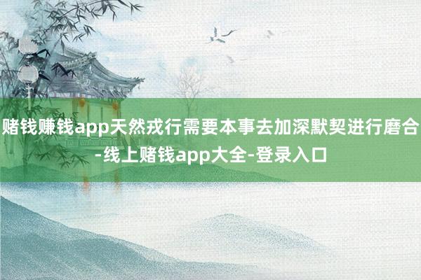 赌钱赚钱app天然戎行需要本事去加深默契进行磨合-线上赌钱app大全-登录入口