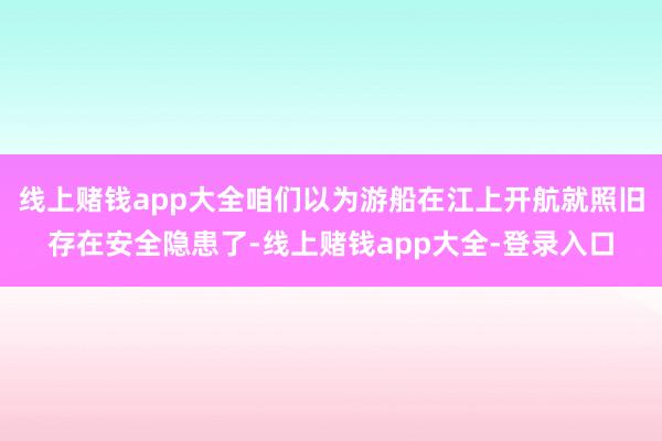 线上赌钱app大全咱们以为游船在江上开航就照旧存在安全隐患了-线上赌钱app大全-登录入口