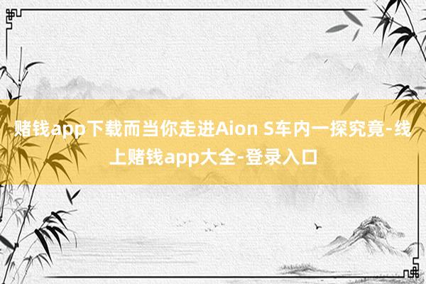 赌钱app下载而当你走进Aion S车内一探究竟-线上赌钱app大全-登录入口