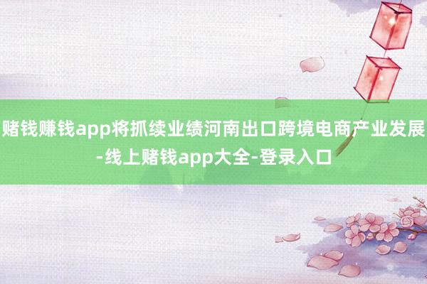 赌钱赚钱app将抓续业绩河南出口跨境电商产业发展-线上赌钱app大全-登录入口