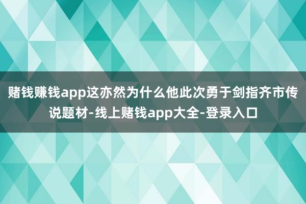 赌钱赚钱app这亦然为什么他此次勇于剑指齐市传说题材-线上赌钱app大全-登录入口