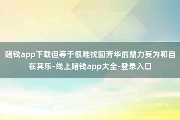 赌钱app下载但等于很难找回芳华的鼎力妄为和自在其乐-线上赌钱app大全-登录入口