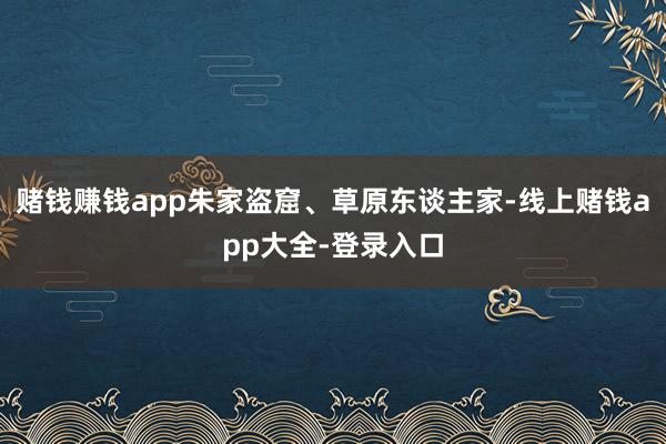 赌钱赚钱app朱家盗窟、草原东谈主家-线上赌钱app大全-登录入口