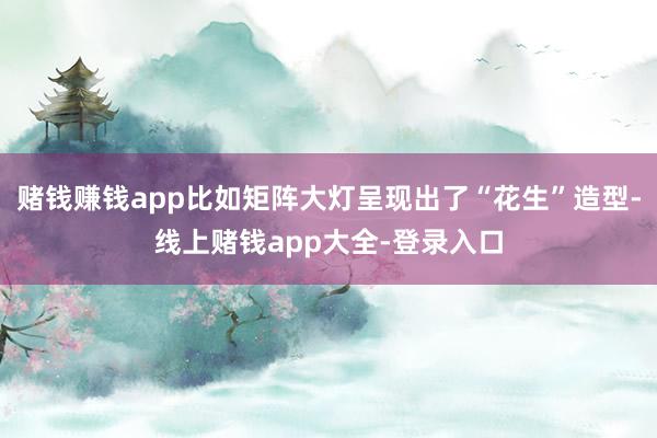 赌钱赚钱app比如矩阵大灯呈现出了“花生”造型-线上赌钱app大全-登录入口