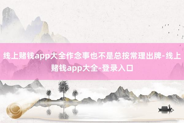 线上赌钱app大全作念事也不是总按常理出牌-线上赌钱app大全-登录入口