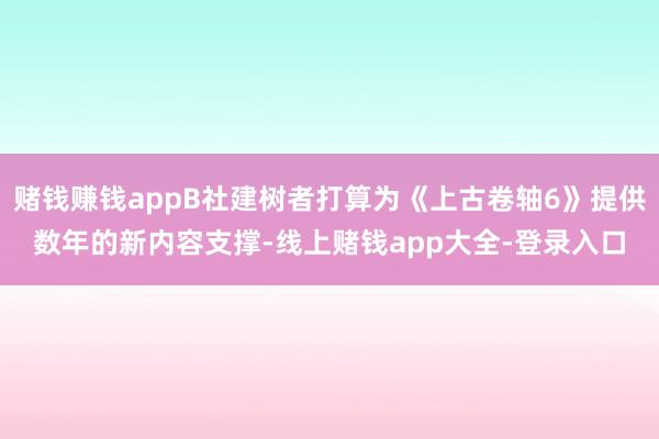 赌钱赚钱appB社建树者打算为《上古卷轴6》提供数年的新内容支撑-线上赌钱app大全-登录入口