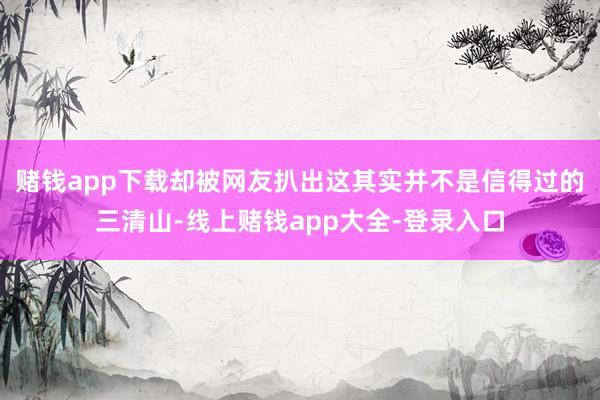 赌钱app下载却被网友扒出这其实并不是信得过的三清山-线上赌钱app大全-登录入口