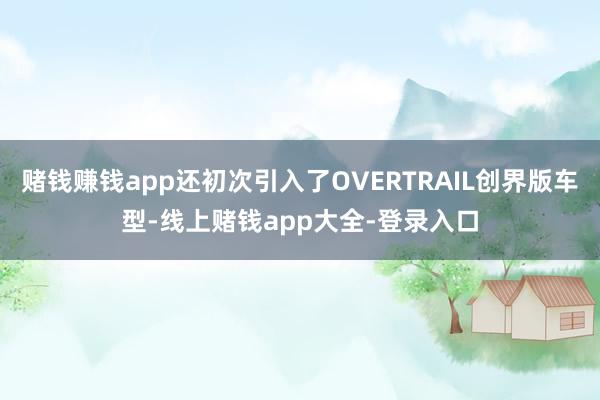 赌钱赚钱app还初次引入了OVERTRAIL创界版车型-线上赌钱app大全-登录入口