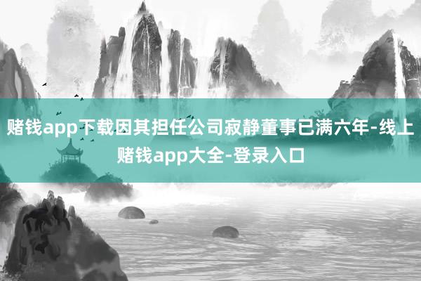 赌钱app下载因其担任公司寂静董事已满六年-线上赌钱app大全-登录入口