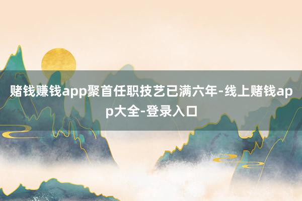 赌钱赚钱app聚首任职技艺已满六年-线上赌钱app大全-登录入口