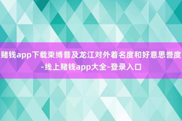 赌钱app下载束缚普及龙江对外着名度和好意思誉度-线上赌钱app大全-登录入口