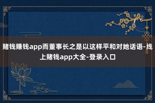 赌钱赚钱app而董事长之是以这样平和对她话语-线上赌钱app大全-登录入口