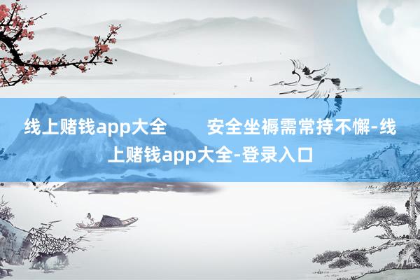 线上赌钱app大全        安全坐褥需常持不懈-线上赌钱app大全-登录入口