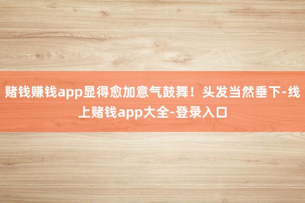 赌钱赚钱app显得愈加意气鼓舞！头发当然垂下-线上赌钱app大全-登录入口