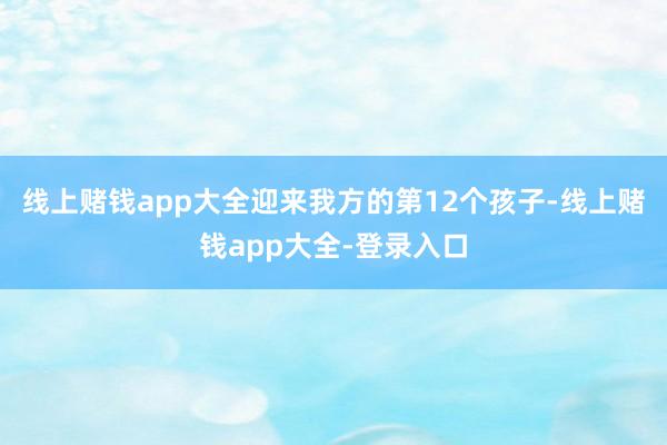 线上赌钱app大全迎来我方的第12个孩子-线上赌钱app大全-登录入口