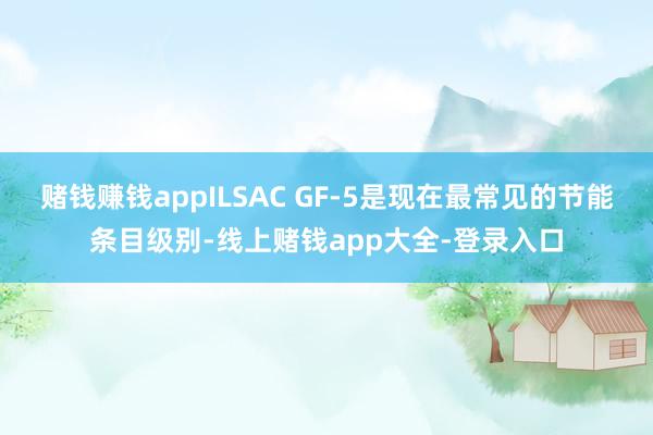 赌钱赚钱appILSAC GF-5是现在最常见的节能条目级别-线上赌钱app大全-登录入口