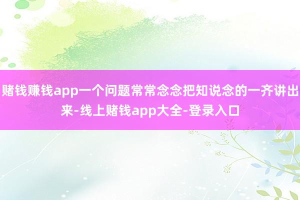 赌钱赚钱app一个问题常常念念把知说念的一齐讲出来-线上赌钱app大全-登录入口