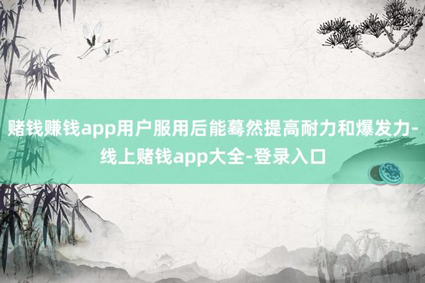 赌钱赚钱app用户服用后能蓦然提高耐力和爆发力-线上赌钱app大全-登录入口