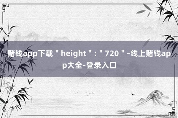 赌钱app下载＂height＂:＂720＂-线上赌钱app大全-登录入口