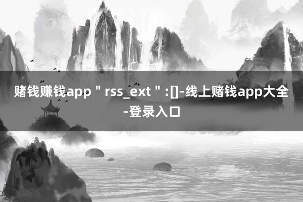 赌钱赚钱app＂rss_ext＂:[]-线上赌钱app大全-登录入口