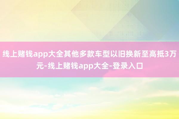 线上赌钱app大全其他多款车型以旧换新至高抵3万元-线上赌钱app大全-登录入口