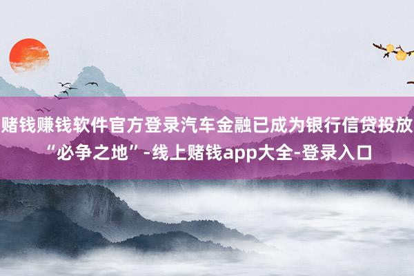 赌钱赚钱软件官方登录汽车金融已成为银行信贷投放“必争之地”-线上赌钱app大全-登录入口