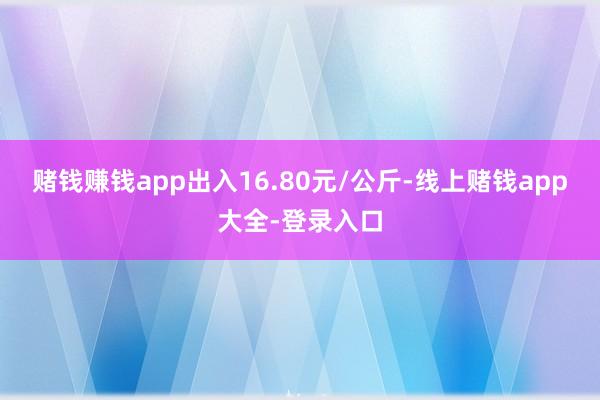 赌钱赚钱app出入16.80元/公斤-线上赌钱app大全-登录入口