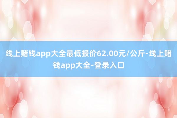 线上赌钱app大全最低报价62.00元/公斤-线上赌钱app大全-登录入口