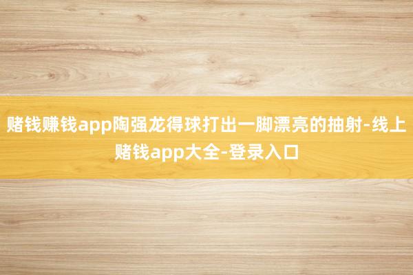 赌钱赚钱app陶强龙得球打出一脚漂亮的抽射-线上赌钱app大全-登录入口