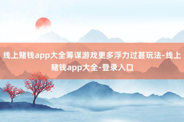 线上赌钱app大全筹谋游戏更多浮力过甚玩法-线上赌钱app大全-登录入口