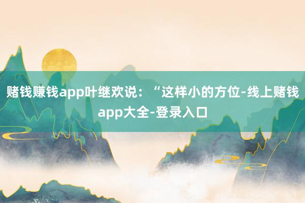 赌钱赚钱app叶继欢说：“这样小的方位-线上赌钱app大全-登录入口