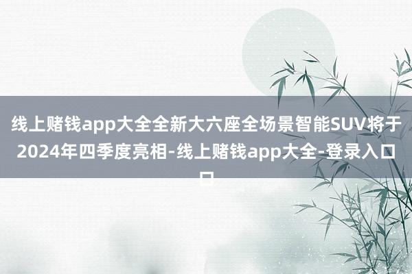 线上赌钱app大全全新大六座全场景智能SUV将于2024年四季度亮相-线上赌钱app大全-登录入口