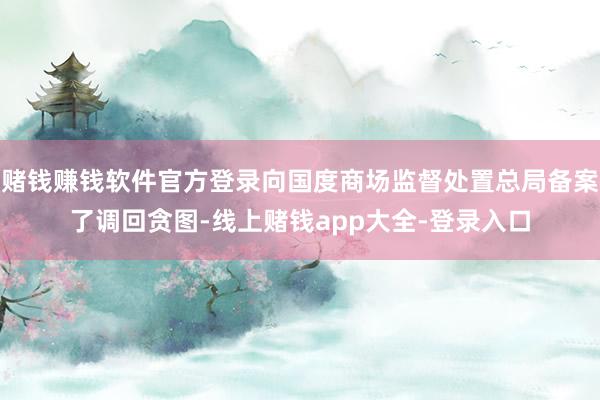 赌钱赚钱软件官方登录向国度商场监督处置总局备案了调回贪图-线上赌钱app大全-登录入口