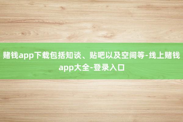 赌钱app下载包括知谈、贴吧以及空间等-线上赌钱app大全-登录入口