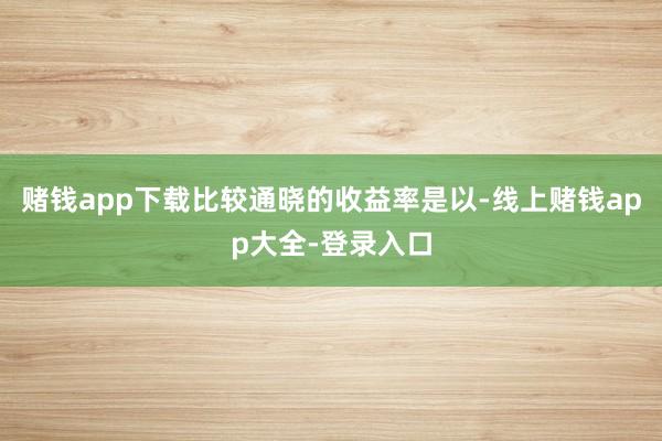 赌钱app下载比较通晓的收益率是以-线上赌钱app大全-登录入口