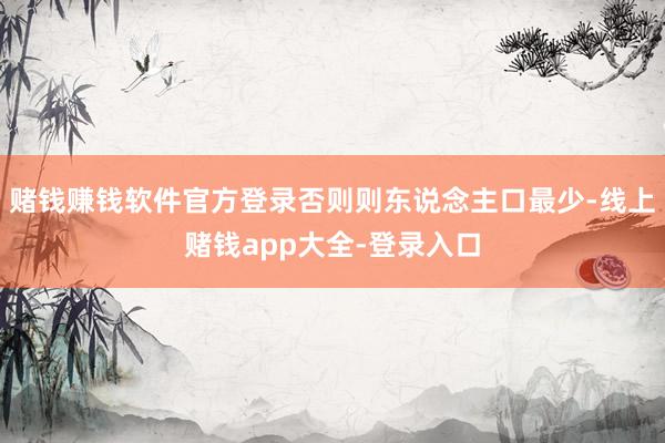 赌钱赚钱软件官方登录否则则东说念主口最少-线上赌钱app大全-登录入口