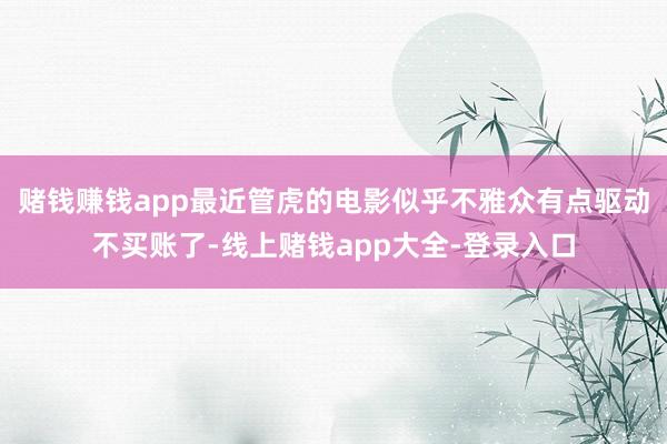 赌钱赚钱app最近管虎的电影似乎不雅众有点驱动不买账了-线上赌钱app大全-登录入口