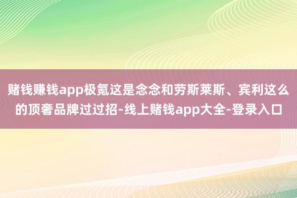 赌钱赚钱app极氪这是念念和劳斯莱斯、宾利这么的顶奢品牌过过招-线上赌钱app大全-登录入口