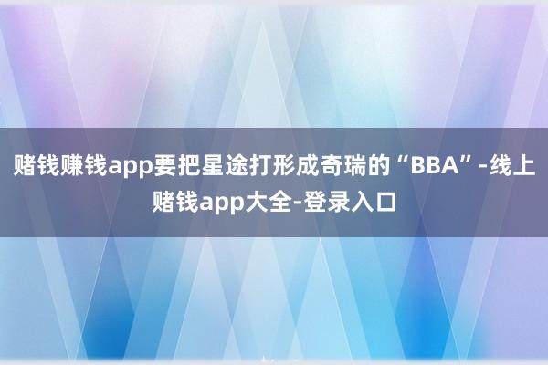 赌钱赚钱app要把星途打形成奇瑞的“BBA”-线上赌钱app大全-登录入口