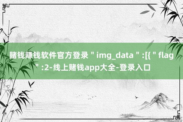 赌钱赚钱软件官方登录＂img_data＂:[{＂flag＂:2-线上赌钱app大全-登录入口