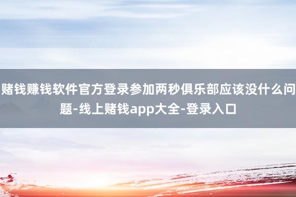 赌钱赚钱软件官方登录参加两秒俱乐部应该没什么问题-线上赌钱app大全-登录入口