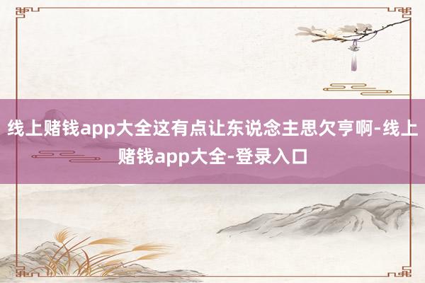 线上赌钱app大全这有点让东说念主思欠亨啊-线上赌钱app大全-登录入口