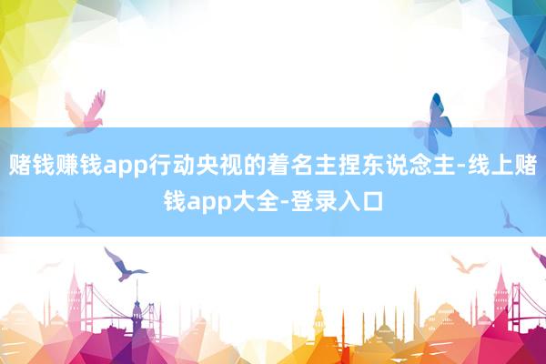 赌钱赚钱app行动央视的着名主捏东说念主-线上赌钱app大全-登录入口