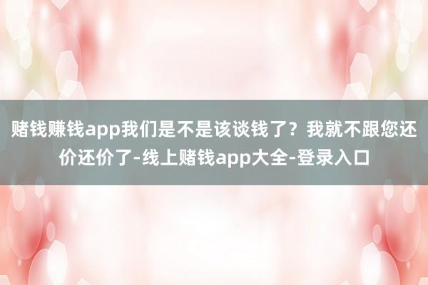 赌钱赚钱app我们是不是该谈钱了？我就不跟您还价还价了-线上赌钱app大全-登录入口