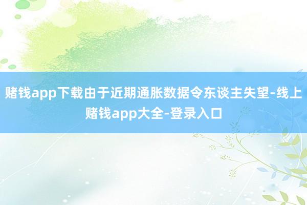 赌钱app下载由于近期通胀数据令东谈主失望-线上赌钱app大全-登录入口