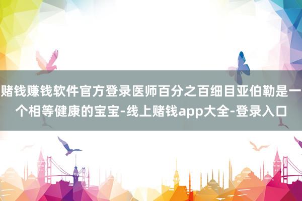 赌钱赚钱软件官方登录医师百分之百细目亚伯勒是一个相等健康的宝宝-线上赌钱app大全-登录入口