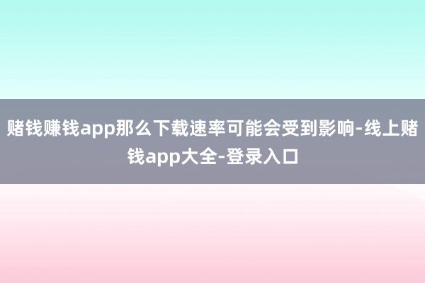 赌钱赚钱app那么下载速率可能会受到影响-线上赌钱app大全-登录入口