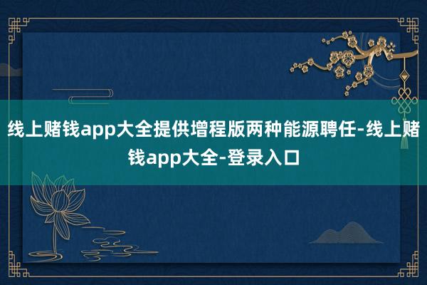 线上赌钱app大全提供增程版两种能源聘任-线上赌钱app大全-登录入口