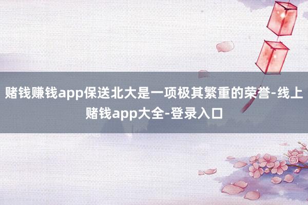 赌钱赚钱app保送北大是一项极其繁重的荣誉-线上赌钱app大全-登录入口